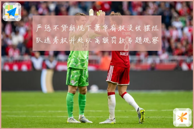 严惩不贷新规下萧华有权没收摆烂队选秀权并处以高额罚款专题观察：最新赛事动态与深度分析