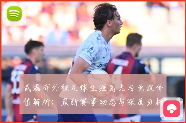 武磊海外征足球生涯高光与竞技价值解析：最新赛事动态与深度分析