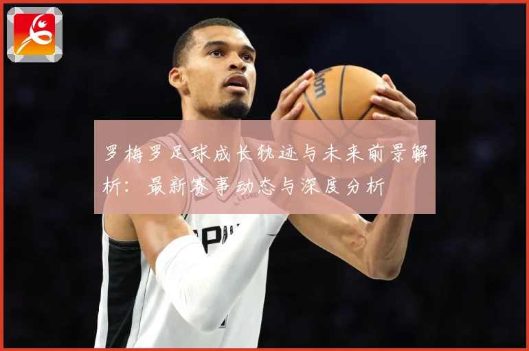 罗梅罗足球成长轨迹与未来前景解析：最新赛事动态与深度分析