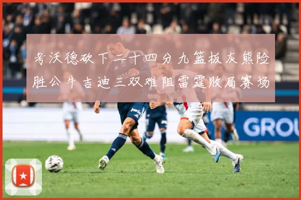 考沃德砍下二十四分九篮板灰熊险胜公牛吉迪三双难阻雷霆败局赛场复盘：最新赛事动态与深度分析