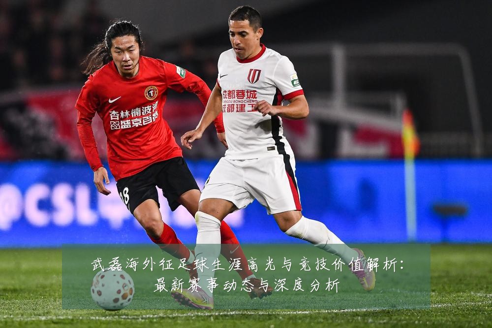 武磊海外征足球生涯高光与竞技价值解析:最新赛事动态与深度分析