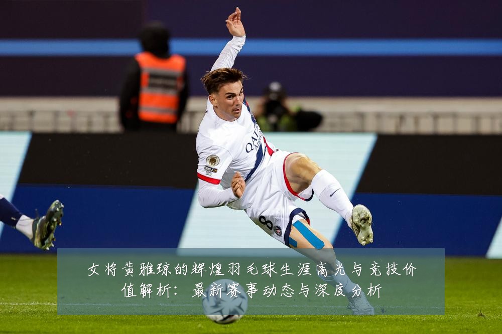 女将黄雅琼的辉煌羽毛球生涯高光与竞技价值解析:最新赛事动态与深度分析